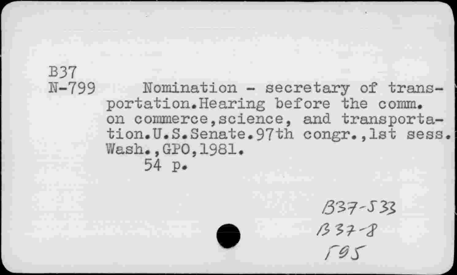 ﻿B37
N-799 Nomination - secretary of transportation. Hearing before the comm, on commerce,science, and transportation.U.S.Senate.97th congr.,1st sess.
Wash.,GPO,1981.
54 p.
£37-533